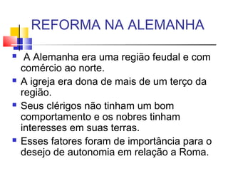 REFORMA NA ALEMANHA
  A Alemanha era uma região feudal e com
comércio ao norte.
 A igreja era dona de mais de um terço da
região.
 Seus clérigos não tinham um bom
comportamento e os nobres tinham
interesses em suas terras.
 Esses fatores foram de importância para o
desejo de autonomia em relação a Roma.
 