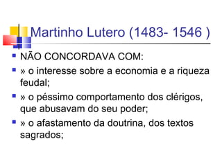 Martinho Lutero (1483- 1546 )
 NÃO CONCORDAVA COM:
 » o interesse sobre a economia e a riqueza
feudal;
 » o péssimo comportamento dos clérigos,
que abusavam do seu poder;
 » o afastamento da doutrina, dos textos
sagrados;
 