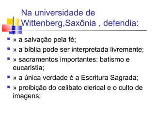 Na universidade de
Wittenberg,Saxônia , defendia:
 » a salvação pela fé;
 » a bíblia pode ser interpretada livremente;
 » sacramentos importantes: batismo e
eucaristia;
 » a única verdade é a Escritura Sagrada;
 » proibição do celibato clerical e o culto de
imagens;
 