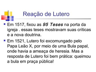 Reação de Lutero
 Em 1517, fixou as 95 Teses na porta da
igreja . essas teses mostravam suas críticas
e a nova doutrina.
 Em 1521, Lutero foi excomungado pelo
Papa Leão X, por meio de uma Bula papal,
onde havia a ameaça de heresia. Mas a
resposta de Lutero foi bem prática: queimou
a bula em praça pública!
 