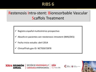 RIBS 6
Restenosis Intra-stent: Bioresorbable Vascular
Scaffols Treatment
 Registro español multicéntrico prospectivo
 Absorb en pacientes con reestenosis intrastent (BMS/DES)
 Fecha inicio estudio: abril 2014
 ClinicalTrials.gov ID: NCT02672878
 