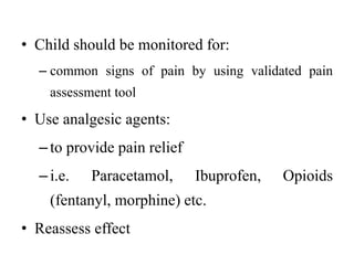 • Child should be monitored for:
– common signs of pain by using validated pain
assessment tool
• Use analgesic agents:
–to provide pain relief
–i.e. Paracetamol, Ibuprofen, Opioids
(fentanyl, morphine) etc.
• Reassess effect
 