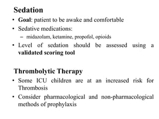 Sedation
• Goal: patient to be awake and comfortable
• Sedative medications:
– midazolam, ketamine, propofol, opioids
• Level of sedation should be assessed using a
validated scoring tool
Thrombolytic Therapy
• Some ICU children are at an increased risk for
Thrombosis
• Consider pharmacological and non-pharmacological
methods of prophylaxis
 
