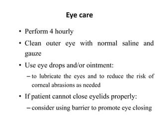 Eye care
• Perform 4 hourly
• Clean outer eye with normal saline and
gauze
• Use eye drops and/or ointment:
– to lubricate the eyes and to reduce the risk of
corneal abrasions as needed
• If patient cannot close eyelids properly:
– consider using barrier to promote eye closing
 