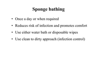 Sponge bathing
• Once a day or when required
• Reduces risk of infection and promotes comfort
• Use either water bath or disposable wipes
• Use clean to dirty approach (infection control)
 