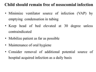 Child should remain free of nosocomial infection
• Minimize ventilator source of infection (VAP) by
emptying condensation in tubing
• Keep head of bed elevated at 30 degree unless
contraindicated
• Mobilize patient as far as possible
• Maintenance of oral hygiene
• Consider removal of additional potential source of
hospital acquired infection as a daily basis
 