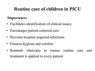 Routine care of children in PICU
Importance:
• Facilitates identification of clinical issues
• Encourages patient centered care
• Prevents hospital acquired infections
• Ensures hygiene and comfort
• Reminds clinicians to ensure routine care and
treatment is applied to every patient
 