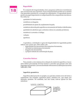 A U L A       Rugosidade


18            É o conjunto de irregularidades, isto é, pequenas saliências e reentrâncias
          que caracterizam uma superfície. Essas irregularidades podem ser avaliadas
          com aparelhos eletrônicos, a exemplo do rugosímetro. A rugosidade desem-
          penha um papel importante no comportamento dos componentes mecânicos.
          Ela influi na:
          ·   qualidade de deslizamento;
          ·   resistência ao desgaste;
          ·   possibilidade de ajuste do acoplamento forçado;
          ·   resistência oferecida pela superfície ao escoamento de fluidos e lubrificantes;
          ·   qualidade de aderência que a estrutura oferece às camadas protetoras;
          ·   resistência à corrosão e à fadiga;
          ·   vedação;
          ·   aparência.


              A grandeza, a orientação e o grau de irregularidade da rugosidade podem
          indicar suas causas que, entre outras, são:
              - imperfeições nos mecanismos das máquinas-ferramenta;
              - vibrações no sistema peça-ferramenta;
              - desgaste das ferramentas;
              - o próprio método de conformação da peça.



              Conceitos básicos

              Para estudar e criar sistemas de avaliação do estado da superfície, é neces-
          sário definir previamente diversos termos e conceitos que possam criar uma
          linguagem apropriada. Com essa finalidade utilizaremos as definições da norma
          NBR 6405/1988.


              Superfície geométrica

              Superfície ideal prescrita no projeto, na qual não existem erros de forma e
          acabamento. Por exemplo: superfícies plana, cilíndrica etc., que sejam, por
          definição, perfeitas. Na realidade, isso não existe; trata-se apenas de uma
          referência.



                                                              A superfície
                                                              geométrica é,
                                                              por definição,
                                                              perfeita.
 