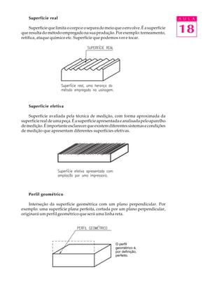 Superfície real                                                                   A U L A

     Superfície que limita o corpo e o separa do meio que o envolve. É a superfície
que resulta do método empregado na sua produção. Por exemplo: torneamento,            18
retífica, ataque químico etc. Superfície que podemos ver e tocar.




    Superfície efetiva

    Superfície avaliada pela técnica de medição, com forma aproximada da
superfície real de uma peça. É a superfície apresentada e analisada pelo aparelho
de medição. É importante esclarecer que existem diferentes sistemas e condições
de medição que apresentam diferentes superfícies efetivas.




    Perfil geométrico

    Interseção da superfície geométrica com um plano perpendicular. Por
exemplo: uma superfície plana perfeita, cortada por um plano perpendicular,
originará um perfil geométrico que será uma linha reta.




                                                      O perfil
                                                      geométrico é,
                                                      por definição,
                                                      perfeito.
 