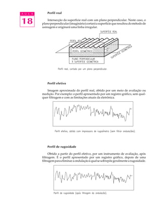 A U L A       Perfil real


18            Intersecção da superfície real com um plano perpendicular. Neste caso, o
          plano perpendicular (imaginário) cortará a superfície que resultou do método de
          usinagem e originará uma linha irregular.




              Perfil efetivo

             Imagem aproximada do perfil real, obtido por um meio de avaliação ou
          medição. Por exemplo: o perfil apresentado por um registro gráfico, sem qual-
          quer filtragem e com as limitações atuais da eletrônica.




              Perfil de rugosidade

               Obtido a partir do perfil efetivo, por um instrumento de avaliação, após
          filtragem. É o perfil apresentado por um registro gráfico, depois de uma
          filtragem para eliminar a ondulação à qual se sobrepõe geralmente a rugosidade.
 