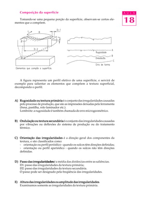 Composição da superfície                                                     A U L A

   Tomando-se uma pequena porção da superfície, observam-se certos ele-
mentos que a compõem.                                                            18




   A figura representa um perfil efetivo de uma superfície, e servirá de
exemplo para salientar os elementos que compõem a textura superficial,
decompondo o perfil.



A) Rugosidade ou textura primária é o conjunto das irregularidades causadas
   pelo processo de produção, que são as impressões deixadas pela ferramenta
   (fresa, pastilha, rolo laminador etc.).
   Lembrete: a rugosidade é também chamada de erro microgeométrico.


B) Ondulação ou textura secundária é o conjunto das irregularidades causadas
   por vibrações ou deflexões do sistema de produção ou do tratamento
   térmico.


C) Orientação das irregularidades é a direção geral dos componentes da
   textura, e são classificados como:
   - orientação ou perfil periódico - quando os sulcos têm direções definidas;
   - orientação ou perfil aperiódico - quando os sulcos não têm direções
   definidas.


D) Passo das irregularidades é a média das distâncias entre as saliências.
   D1: passo das irregularidades da textura primária;
   D2: passo das irregularidades da textura secundária.
   O passo pode ser designado pela freqüência das irregularidades.


                                               irregularidades.
E) Altura das irregularidades ou amplitude das irregularidades
   Examinamos somente as irregularidades da textura primária.
 