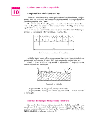 A U L A       Critérios para avaliar a rugosidade


18            Comprimento de amostragem (Cut off)

              Toma-se o perfil efetivo de uma superfície num comprimento lm, compri-
          mento total de avaliação. Chama-se o comprimento le de comprimento de
          amostragem (NBR 6405/1988).
              O comprimento de amostragem nos aparelhos eletrônicos, chamado de
          cut-off ( le), não deve ser confundido com a distância total (lt) percorrida pelo
          apalpador sobre a superfície.
              É recomendado pela norma ISO que os rugosímetros devam medir 5 compri-
          mentos de amostragem e devem indicar o valor médio.




              A distância percorrida pelo apalpador deverá ser igual a 5 le mais a distância
          para atingir a velocidade de medição lv e para a parada do apalpador lm.
              Como o perfil apresenta rugosidade e ondulação, o comprimento de
          amostragem filtra a ondulação.




              A rugosidade H2 é maior, pois le 2 incorpora ondulação.
              A rugosidade H1 é menor, pois, como o comprimento le 1 é menor, ele filtra
          a ondulação.



              Sistemas de medição da rugosidade superficial

             São usados dois sistemas básicos de medida: o da linha média M e o da
          envolvente E. O sistema da linha média é o mais utilizado. Alguns países
          adotam ambos os sistemas. No Brasil - pelas Normas ABNT NBR 6405/1988 e
          NBR 8404/1984 -, é adotado o sistema M.
 