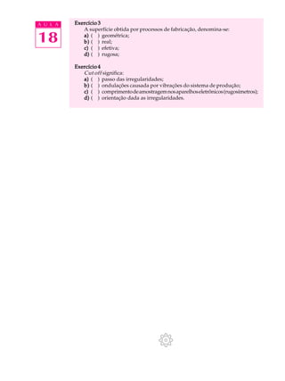 A U L A   Exercício 3
             A superfície obtida por processos de fabricação, denomina-se:

18           a) ( ) geométrica;
             b) ( ) real;
             c) ( ) efetiva;
             d) ( ) rugosa;

          Exercício 4
             Cut off significa:
             a) ( ) passo das irregularidades;
             b) ( ) ondulações causada por vibrações do sistema de produção;
             c) ( ) comprimento de amostragem nos aparelhos eletrônicos (rugosímetros);
             d) ( ) orientação dada as irregularidades.
 