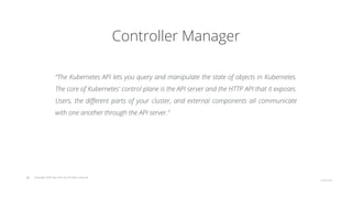 © Copyright 2020 Hysn Pte Ltd, All rights reserved
Controller Manager
“The Kubernetes API lets you query and manipulate the state of objects in Kubernetes.
The core of Kubernetes' control plane is the API server and the HTTP API that it exposes.
Users, the different parts of your cluster, and external components all communicate
with one another through the API server.”
 