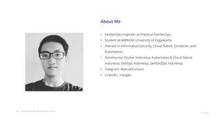 © Copyright 2020 Hysn Pte Ltd, All rights reserved
About Me
• DevSecOps Engineer at Practical DevSecOps.
• Student at AMIKOM University of Yogyakarta.
• Interest in Information Security, Cloud Native, Container, and
Automation.
• Community: Docker Indonesia, Kubernetes & Cloud Native
Indonesia, DevOps Indonesia, DevSecOps Indonesia.
• Telegram: @jerukitumanis
• LinkedIn: myugan
 