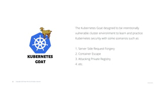 © Copyright 2020 Hysn Pte Ltd, All rights reserved
The Kubernetes Goat designed to be intentionally
vulnerable cluster environment to learn and practice
Kubernetes security with some scenarios such as:
1. Server Side Request Forgery
2. Container Escape
3. Attacking Private Registry
4. etc.
 