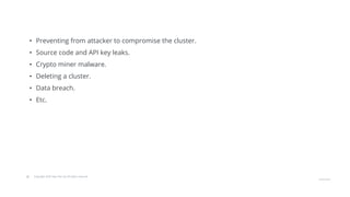 © Copyright 2020 Hysn Pte Ltd, All rights reserved
• Preventing from attacker to compromise the cluster.
• Source code and API key leaks.
• Crypto miner malware.
• Deleting a cluster.
• Data breach.
• Etc.
 