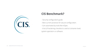 © Copyright 2020 Hysn Pte Ltd, All rights reserved
- Security configuration guide.
- Best current practices for secure configuration.
- Can automated by tools like InSpec.
- A lot of hardening checklist to used at container level,
system operation or software.
CIS Benchmark?
 
