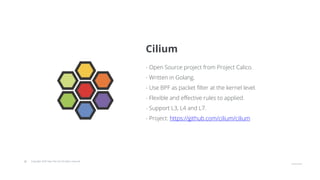 © Copyright 2020 Hysn Pte Ltd, All rights reserved
- Open Source project from Project Calico.
- Written in Golang.
- Use BPF as packet filter at the kernel level.
- Flexible and effective rules to applied.
- Support L3, L4 and L7.
- Project: https://github.com/cilium/cilium
Cilium
 