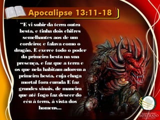 ““E vi subirda terra outraE vi subirda terra outra
besta, e tinha dois chifresbesta, e tinha dois chifres
semelhantes aos de umsemelhantes aos de um
cordeiro; e falava como ocordeiro; e falava como o
dragão. E exerce todo o poderdragão. E exerce todo o poder
da primeira besta na suada primeira besta na sua
presença, e faz que a terra epresença, e faz que a terra e
os que nela habitam adoremaos que nela habitam adorema
primeira besta, cuja chagaprimeira besta, cuja chaga
mortal fora curada E fazmortal fora curada E faz
grandes sinais, de maneiragrandes sinais, de maneira
que até fogo faz descerdoque até fogo faz descerdo
céu à terra, à vista doscéu à terra, à vista dos
homens...homens...
 