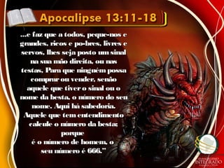 ...e faz que a todos, peque-nos e...e faz que a todos, peque-nos e
grandes, ricos e po-bres, livres egrandes, ricos e po-bres, livres e
servos, lhes seja posto umsinalservos, lhes seja posto umsinal
na sua mão direita, ou nasna sua mão direita, ou nas
testas, Para que ninguémpossatestas, Para que ninguémpossa
comprarou vender, senãocomprarou vender, senão
aquele que tivero sinal ou oaquele que tivero sinal ou o
nome da besta, o número do seunome da besta, o número do seu
nome. Aqui há sabedoria.nome. Aqui há sabedoria.
Aquele que tementendimentoAquele que tementendimento
calcule o número da besta;calcule o número da besta;
porqueporque
é o número de homem, oé o número de homem, o
seu número é 666.”seu número é 666.”
 