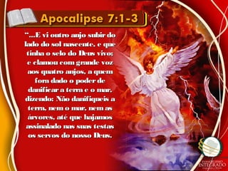 ““...E vi outro anjo subirdo...E vi outro anjo subirdo
lado do sol nascente, e quelado do sol nascente, e que
tinha o selo do Deus vivo;tinha o selo do Deus vivo;
e clamou com grande voze clamou com grande voz
aos quatro anjos, a quemaos quatro anjos, a quem
fora dado o poderdefora dado o poderde
danificara terra e o mar,danificara terra e o mar,
dizendo: Não danifiqueis adizendo: Não danifiqueis a
terra, nem o mar, nemasterra, nem o mar, nemas
árvores, até que hajamosárvores, até que hajamos
assinalado nas suas testasassinalado nas suas testas
os servos do nosso Deus.os servos do nosso Deus.
 