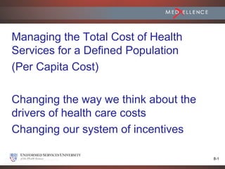 Managing the Total Cost of Health
Services for a Defined Population
(Per Capita Cost)

Changing the way we think about the
drivers of health care costs
Changing our system of incentives

                                      8-1
 