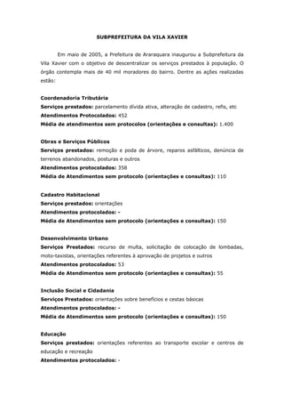 SUBPREFEITURA DA VILA XAVIER


         Em maio de 2005, a Prefeitura de Araraquara inaugurou a Subprefeitura da
Vila Xavier com o objetivo de descentralizar os serviços prestados à população. O
órgão contempla mais de 40 mil moradores do bairro. Dentre as ações realizadas
estão:


Coordenadoria Tributária
Serviços prestados: parcelamento dívida ativa, alteração de cadastro, refis, etc
Atendimentos Protocolados: 452
Média de atendimentos sem protocolos (orientações e consultas): 1.400


Obras e Serviços Públicos
Serviços prestados: remoção e poda de árvore, reparos asfálticos, denúncia de
terrenos abandonados, posturas e outros
Atendimentos protocolados: 358
Média de Atendimentos sem protocolo (orientações e consultas): 110


Cadastro Habitacional
Serviços prestados: orientações
Atendimentos protocolados: -
Média de Atendimentos sem protocolo (orientações e consultas): 150


Desenvolvimento Urbano
Serviços Prestados: recurso de multa, solicitação de colocação de lombadas,
moto-taxistas, orientações referentes à aprovação de projetos e outros
Atendimentos protocolados: 53
Média de Atendimentos sem protocolo (orientações e consultas): 55


Inclusão Social e Cidadania
Serviços Prestados: orientações sobre benefícios e cestas básicas
Atendimentos protocolados: -
Média de Atendimentos sem protocolo (orientações e consultas): 150


Educação
Serviços prestados: orientações referentes ao transporte escolar e centros de
educação e recreação
Atendimentos protocolados: -
 