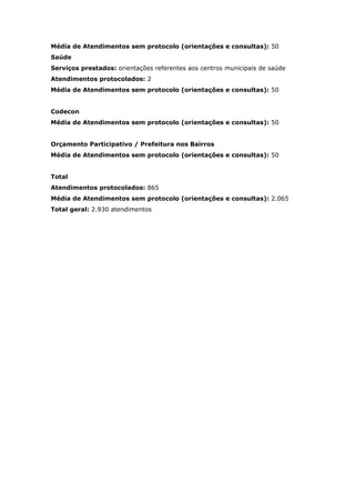 Média de Atendimentos sem protocolo (orientações e consultas): 50
Saúde
Serviços prestados: orientações referentes aos centros municipais de saúde
Atendimentos protocolados: 2
Média de Atendimentos sem protocolo (orientações e consultas): 50


Codecon
Média de Atendimentos sem protocolo (orientações e consultas): 50


Orçamento Participativo / Prefeitura nos Bairros
Média de Atendimentos sem protocolo (orientações e consultas): 50


Total
Atendimentos protocolados: 865
Média de Atendimentos sem protocolo (orientações e consultas): 2.065
Total geral: 2.930 atendimentos
 