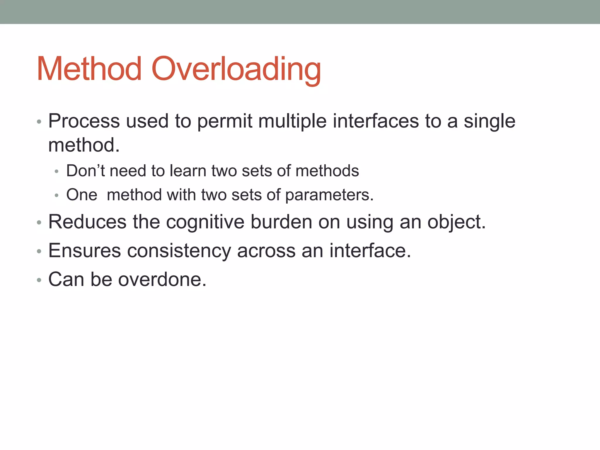 Method Overloading
• Process used to permit multiple interfaces to a single
method.
• Don’t need to learn two sets of methods
• One method with two sets of parameters.
• Reduces the cognitive burden on using an object.
• Ensures consistency across an interface.
• Can be overdone.
 