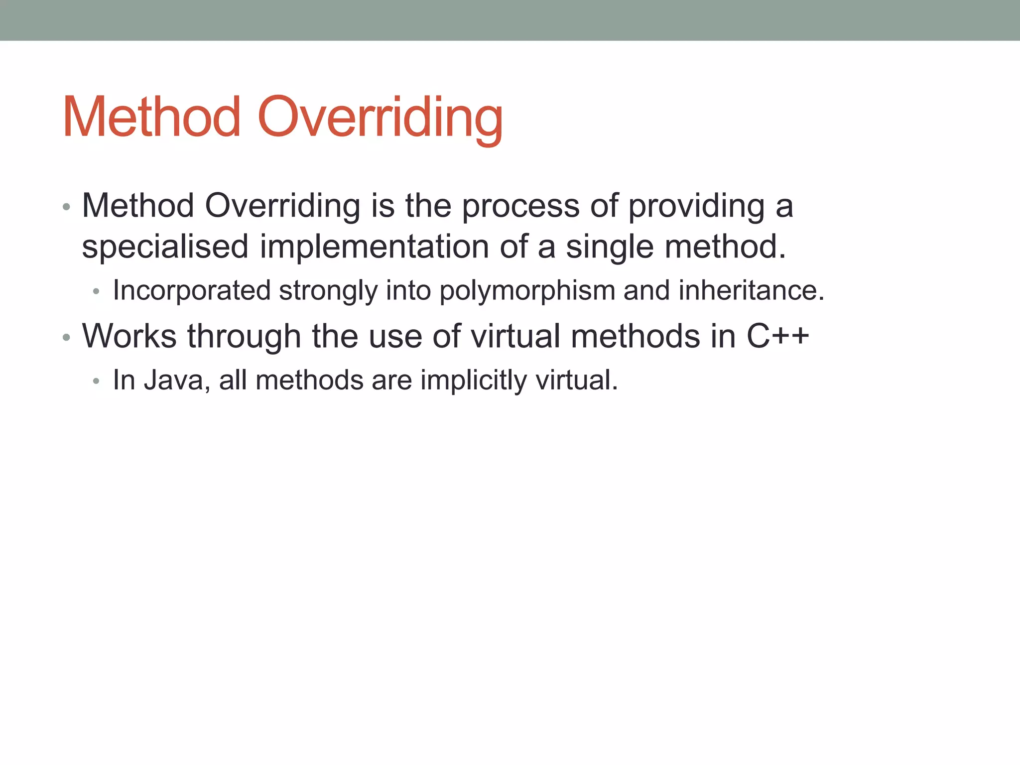 Method Overriding
• Method Overriding is the process of providing a
specialised implementation of a single method.
• Incorporated strongly into polymorphism and inheritance.
• Works through the use of virtual methods in C++
• In Java, all methods are implicitly virtual.
 