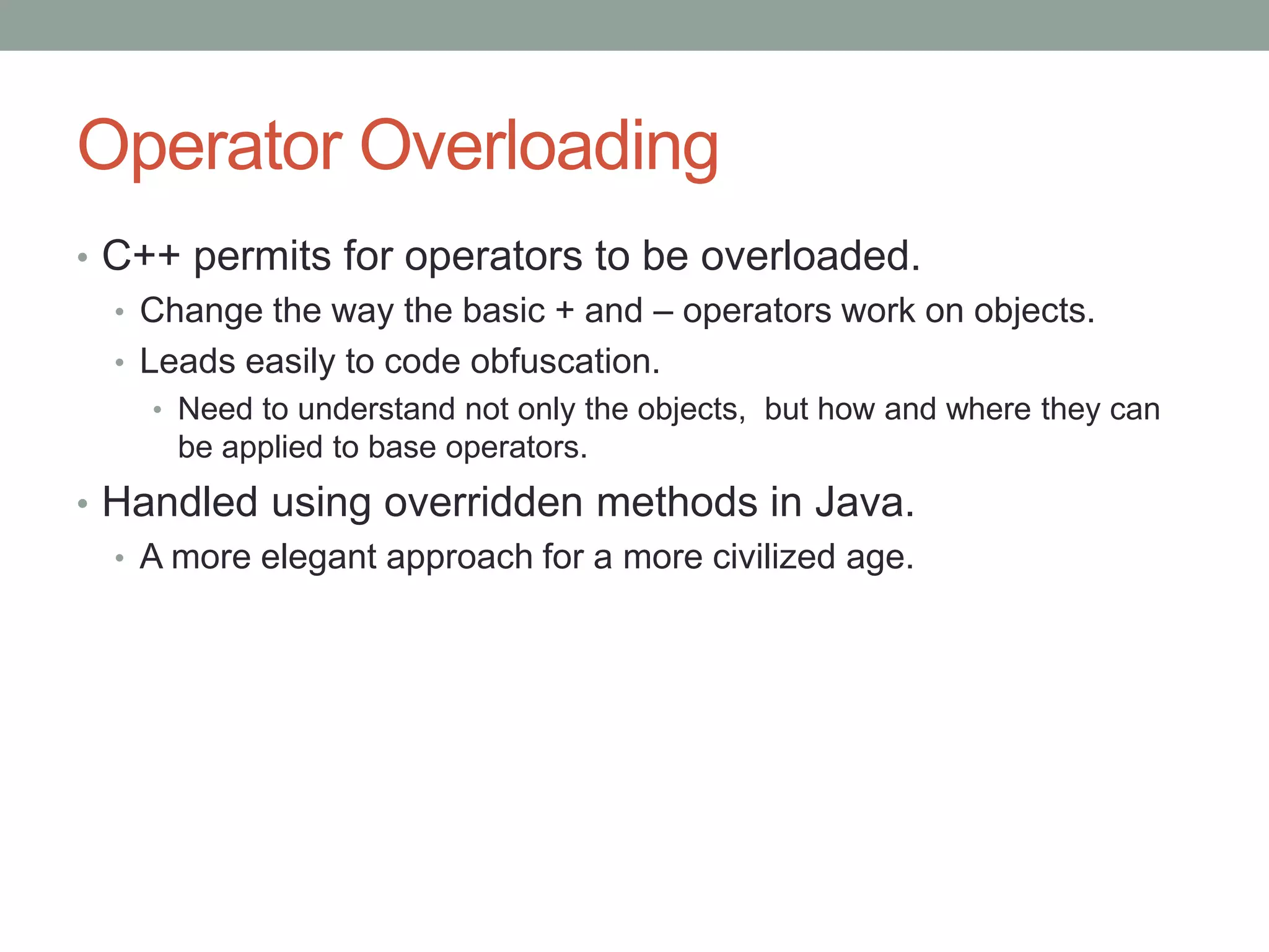Operator Overloading
• C++ permits for operators to be overloaded.
• Change the way the basic + and – operators work on objects.
• Leads easily to code obfuscation.
• Need to understand not only the objects, but how and where they can
be applied to base operators.
• Handled using overridden methods in Java.
• A more elegant approach for a more civilized age.
 
