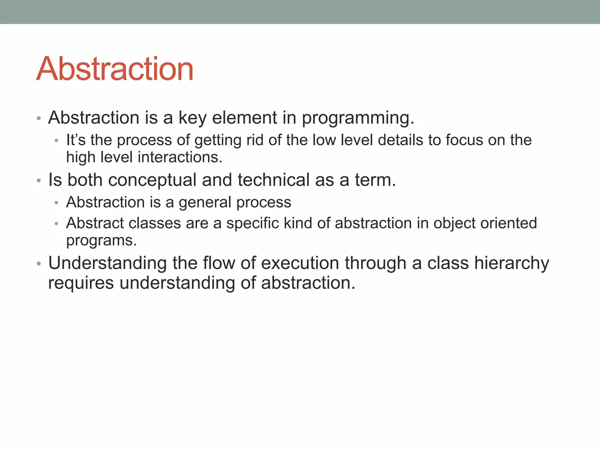 Abstraction
• Abstraction is a key element in programming.
• It’s the process of getting rid of the low level details to focus on the
high level interactions.
• Is both conceptual and technical as a term.
• Abstraction is a general process
• Abstract classes are a specific kind of abstraction in object oriented
programs.
• Understanding the flow of execution through a class hierarchy
requires understanding of abstraction.
 