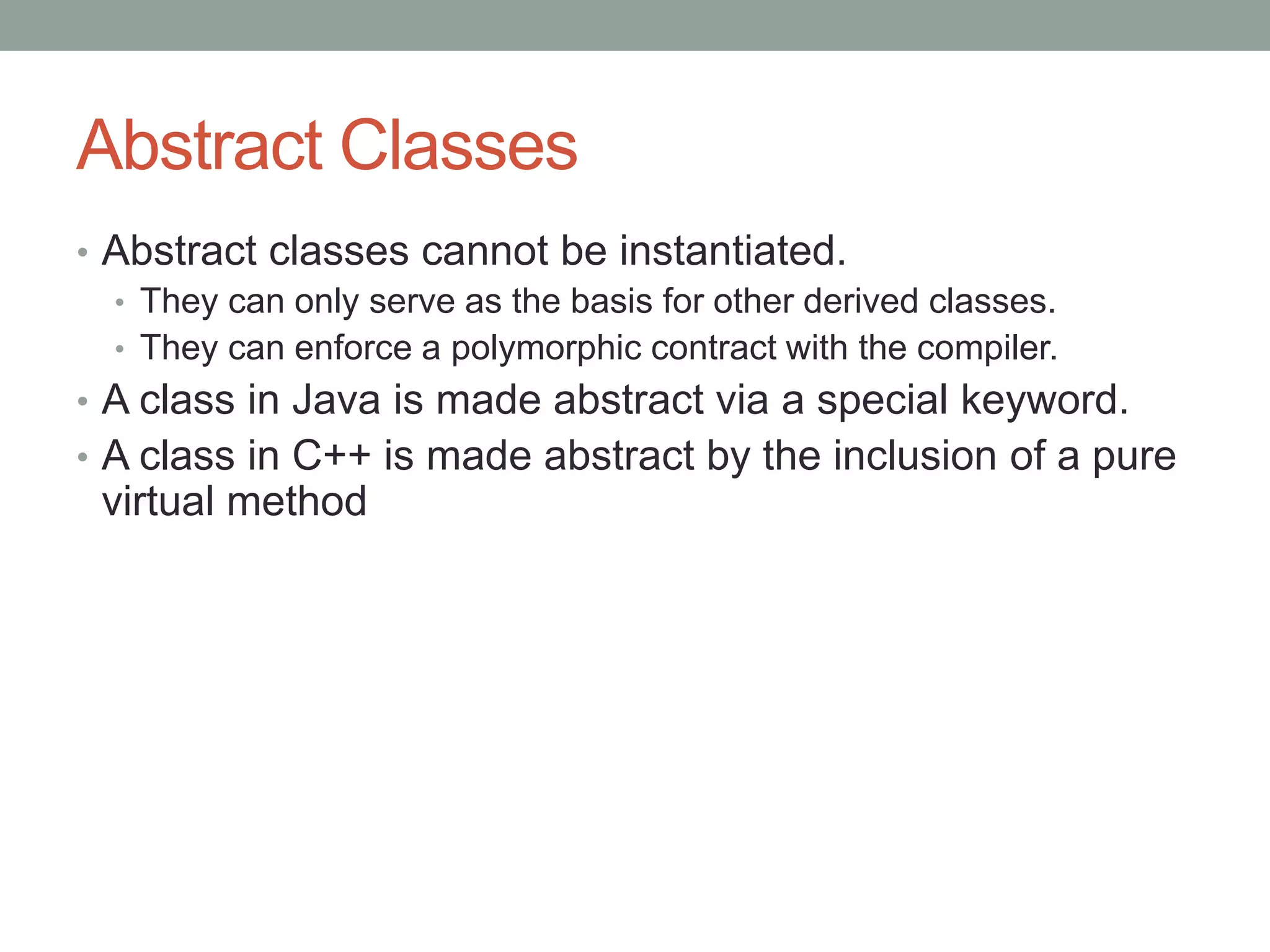 Abstract Classes
• Abstract classes cannot be instantiated.
• They can only serve as the basis for other derived classes.
• They can enforce a polymorphic contract with the compiler.
• A class in Java is made abstract via a special keyword.
• A class in C++ is made abstract by the inclusion of a pure
virtual method
 