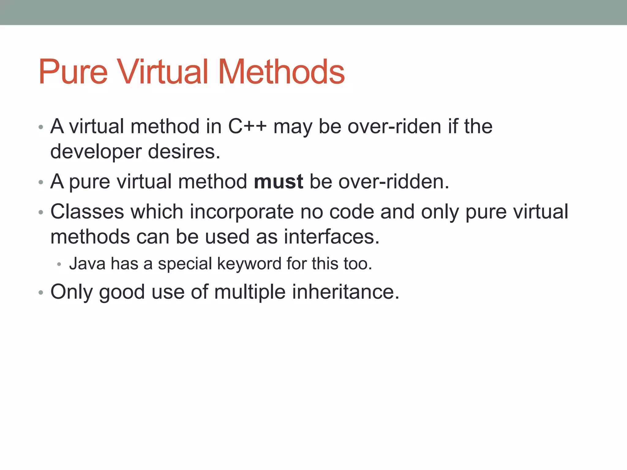 Pure Virtual Methods
• A virtual method in C++ may be over-riden if the
developer desires.
• A pure virtual method must be over-ridden.
• Classes which incorporate no code and only pure virtual
methods can be used as interfaces.
• Java has a special keyword for this too.
• Only good use of multiple inheritance.
 