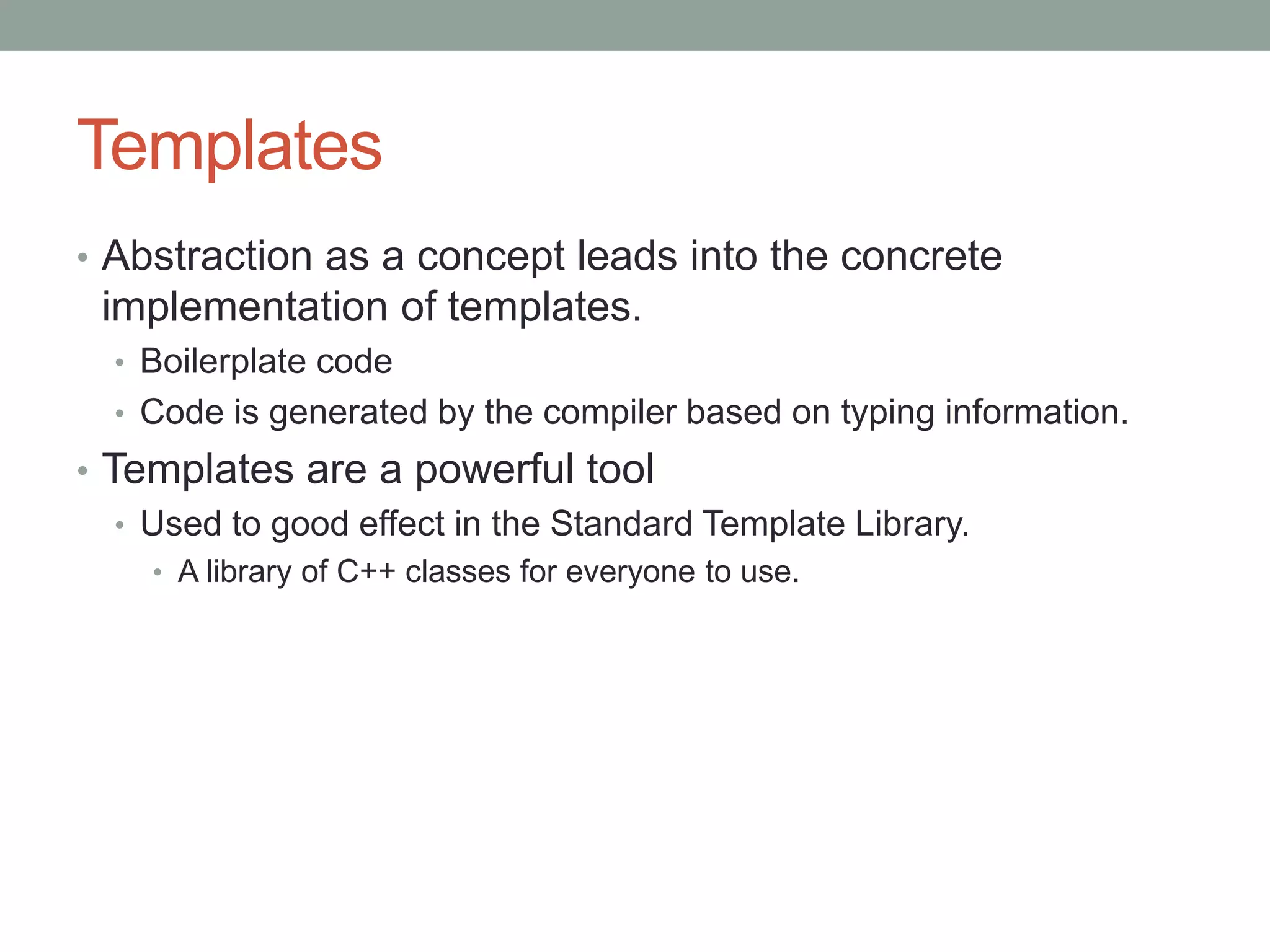 Templates
• Abstraction as a concept leads into the concrete
implementation of templates.
• Boilerplate code
• Code is generated by the compiler based on typing information.
• Templates are a powerful tool
• Used to good effect in the Standard Template Library.
• A library of C++ classes for everyone to use.
 