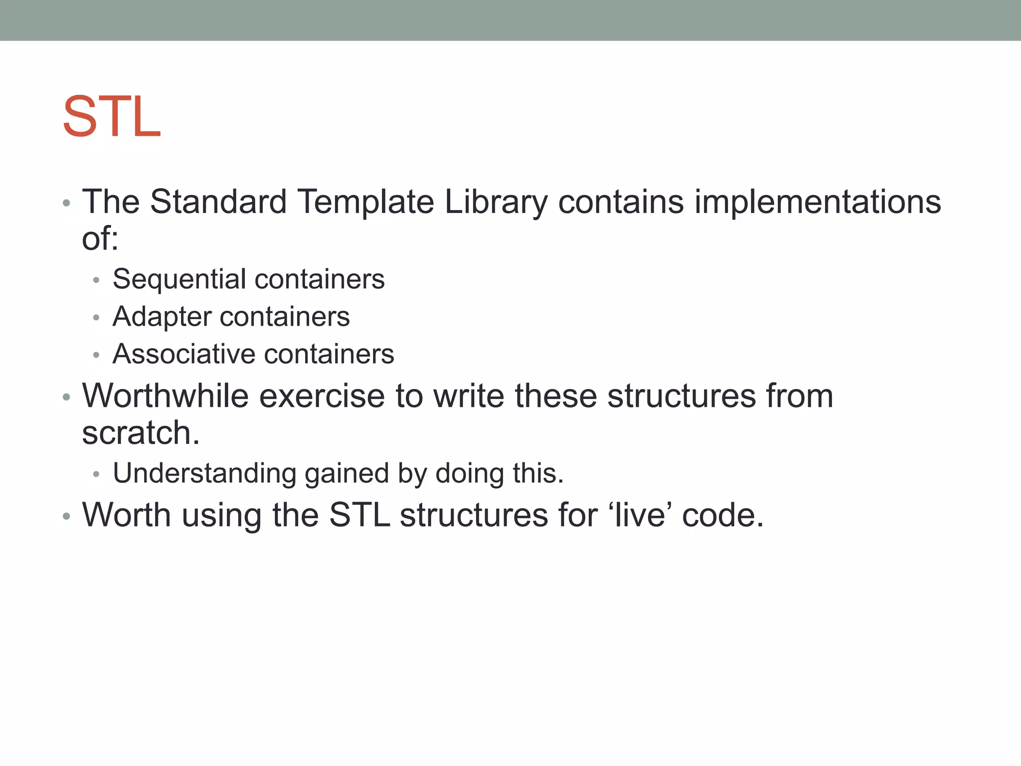 STL
• The Standard Template Library contains implementations
of:
• Sequential containers
• Adapter containers
• Associative containers
• Worthwhile exercise to write these structures from
scratch.
• Understanding gained by doing this.
• Worth using the STL structures for ‘live’ code.
 