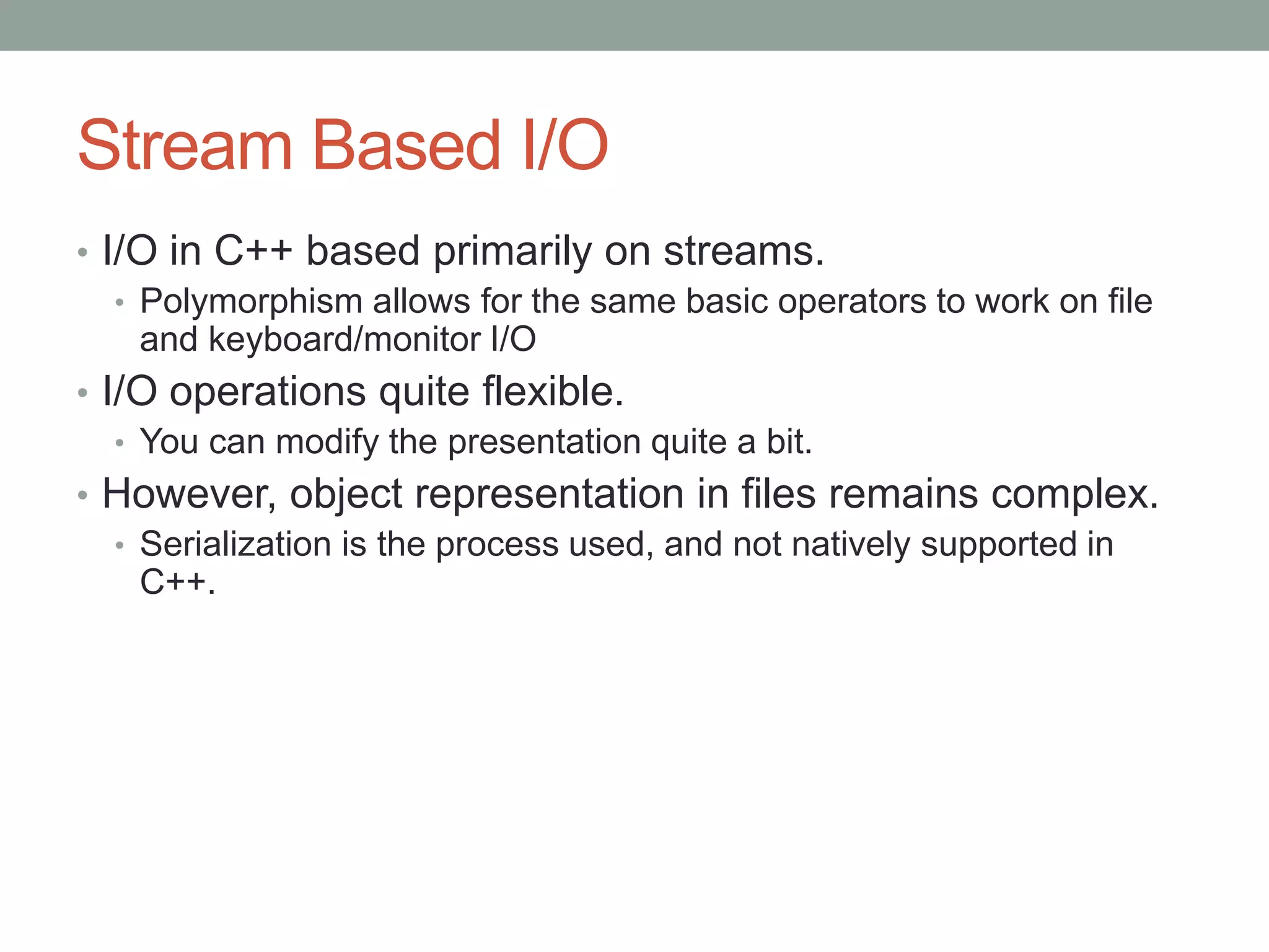 Stream Based I/O
• I/O in C++ based primarily on streams.
• Polymorphism allows for the same basic operators to work on file
and keyboard/monitor I/O
• I/O operations quite flexible.
• You can modify the presentation quite a bit.
• However, object representation in files remains complex.
• Serialization is the process used, and not natively supported in
C++.
 