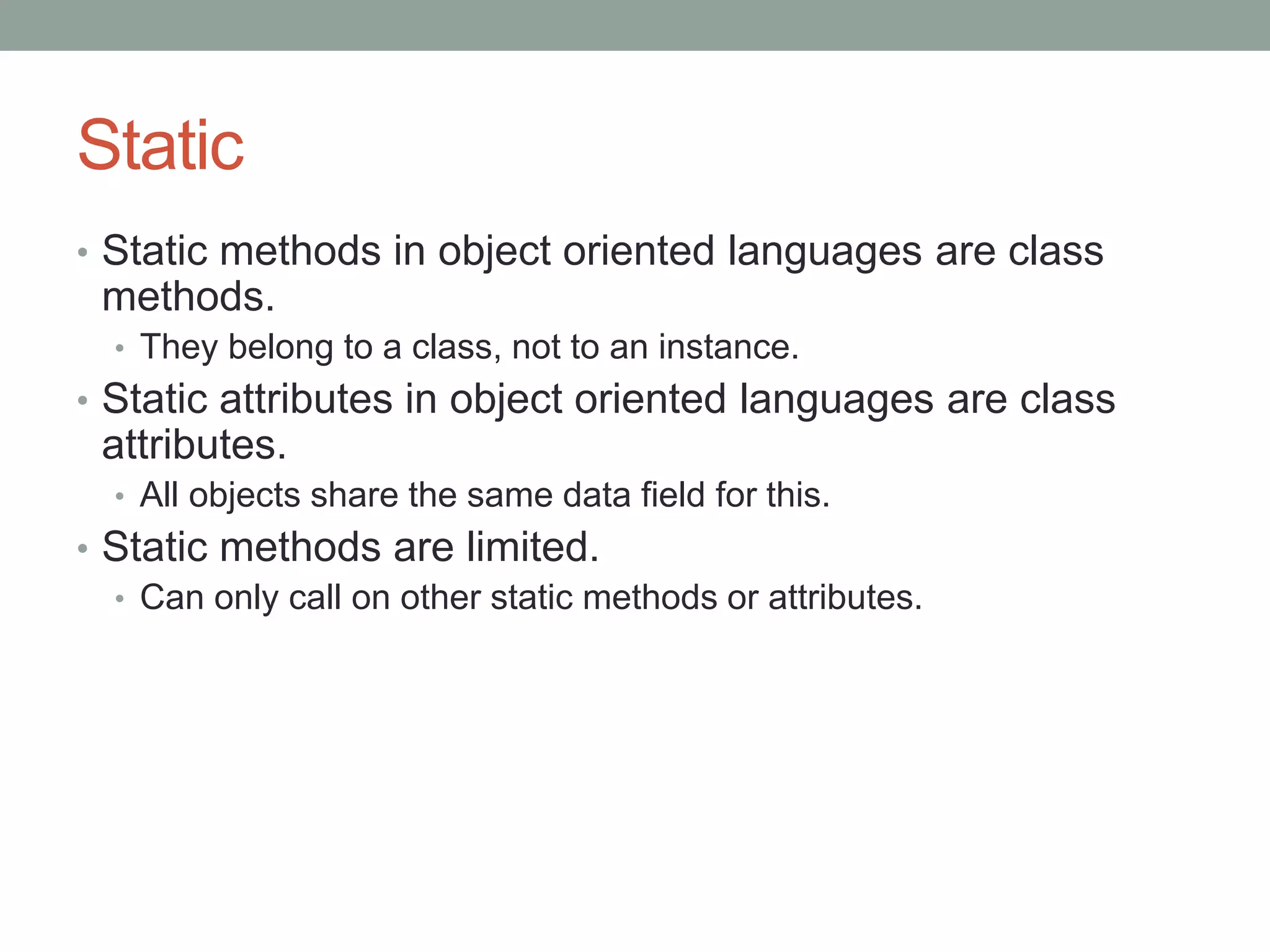 Static
• Static methods in object oriented languages are class
methods.
• They belong to a class, not to an instance.
• Static attributes in object oriented languages are class
attributes.
• All objects share the same data field for this.
• Static methods are limited.
• Can only call on other static methods or attributes.
 