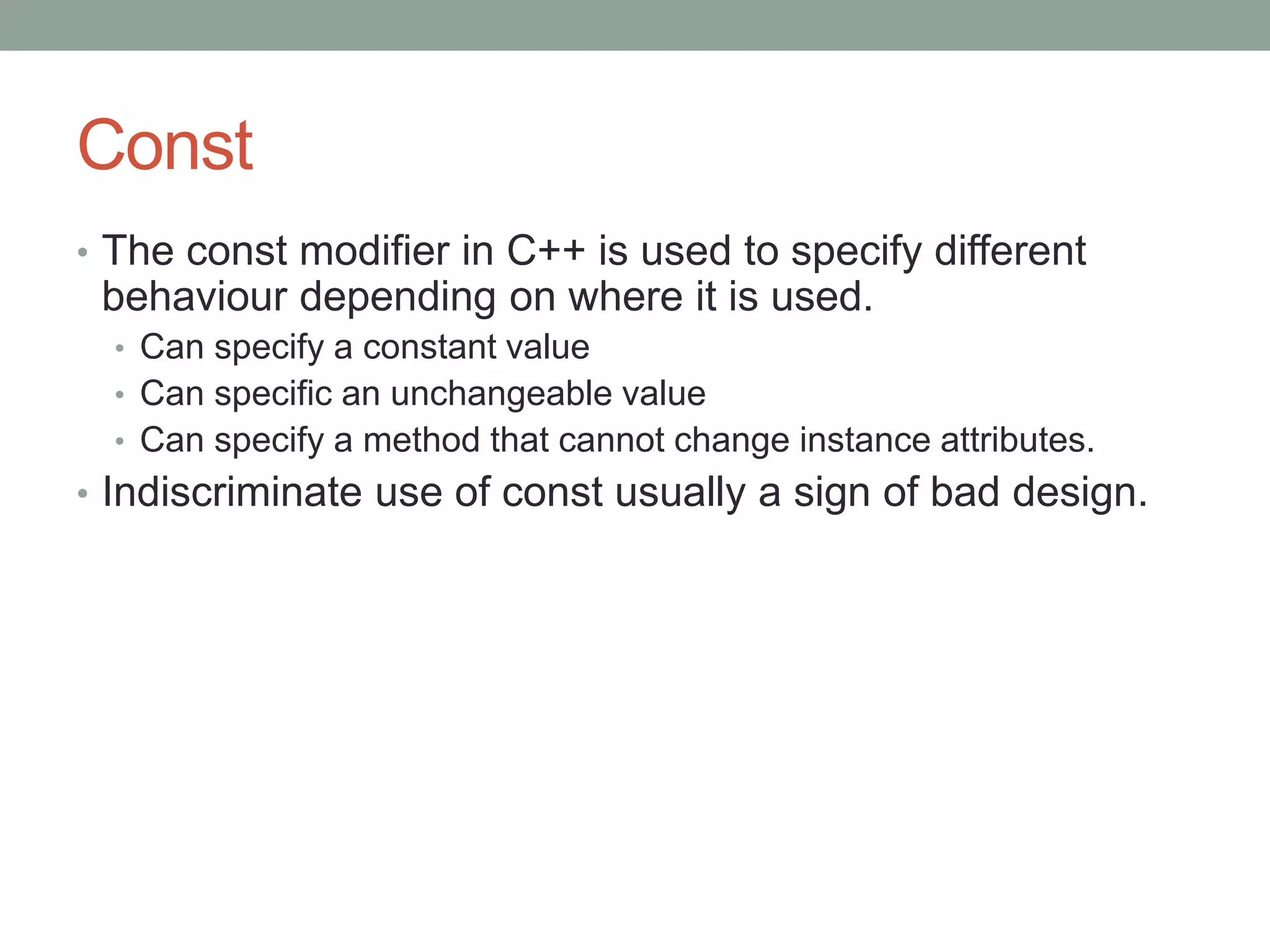 Const
• The const modifier in C++ is used to specify different
behaviour depending on where it is used.
• Can specify a constant value
• Can specific an unchangeable value
• Can specify a method that cannot change instance attributes.
• Indiscriminate use of const usually a sign of bad design.
 