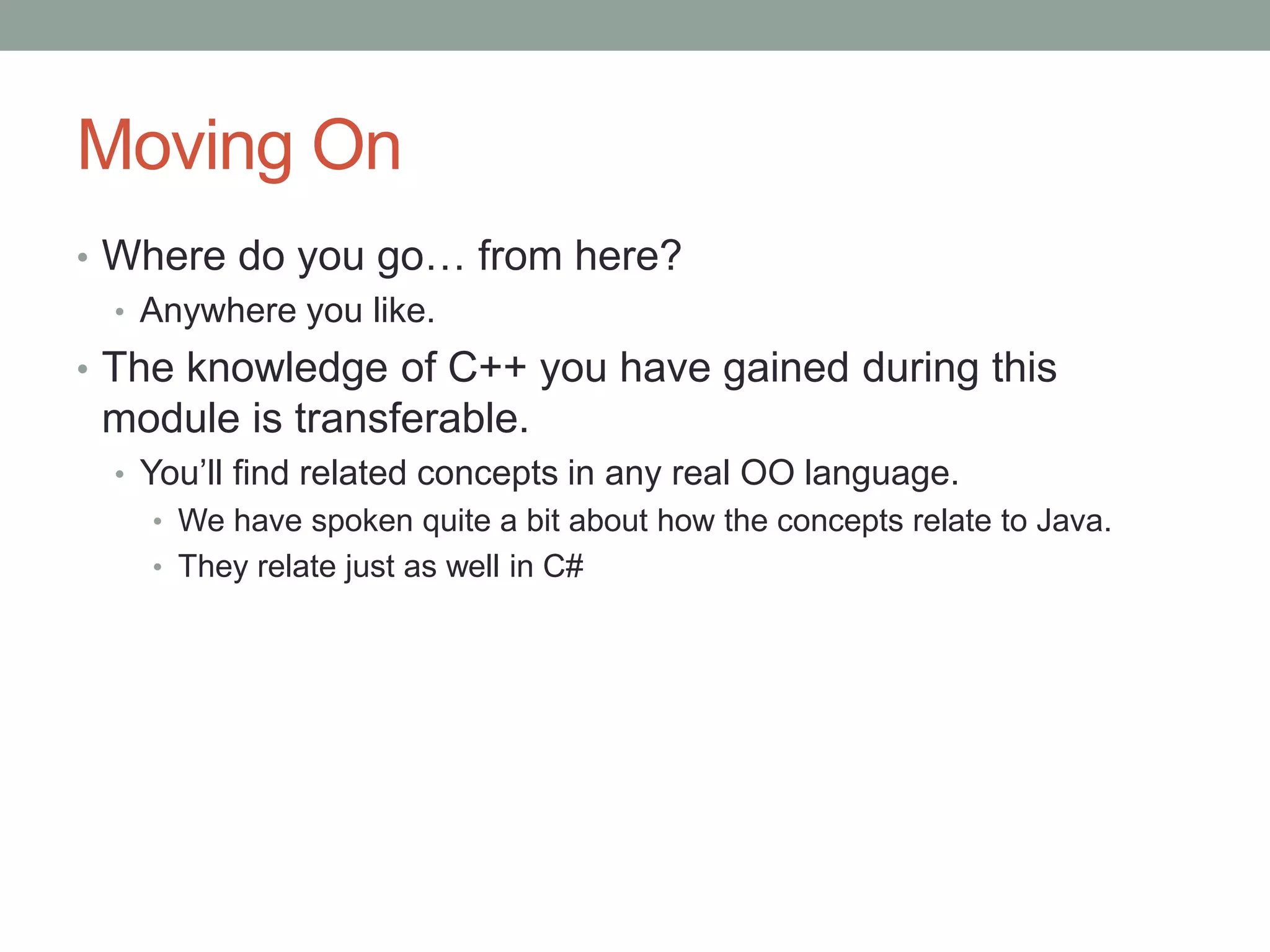 Moving On
• Where do you go… from here?
• Anywhere you like.
• The knowledge of C++ you have gained during this
module is transferable.
• You’ll find related concepts in any real OO language.
• We have spoken quite a bit about how the concepts relate to Java.
• They relate just as well in C#
 