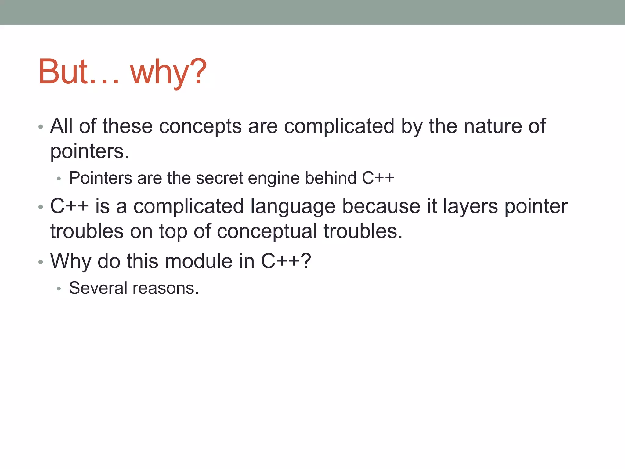 But… why?
• All of these concepts are complicated by the nature of
pointers.
• Pointers are the secret engine behind C++
• C++ is a complicated language because it layers pointer
troubles on top of conceptual troubles.
• Why do this module in C++?
• Several reasons.
 