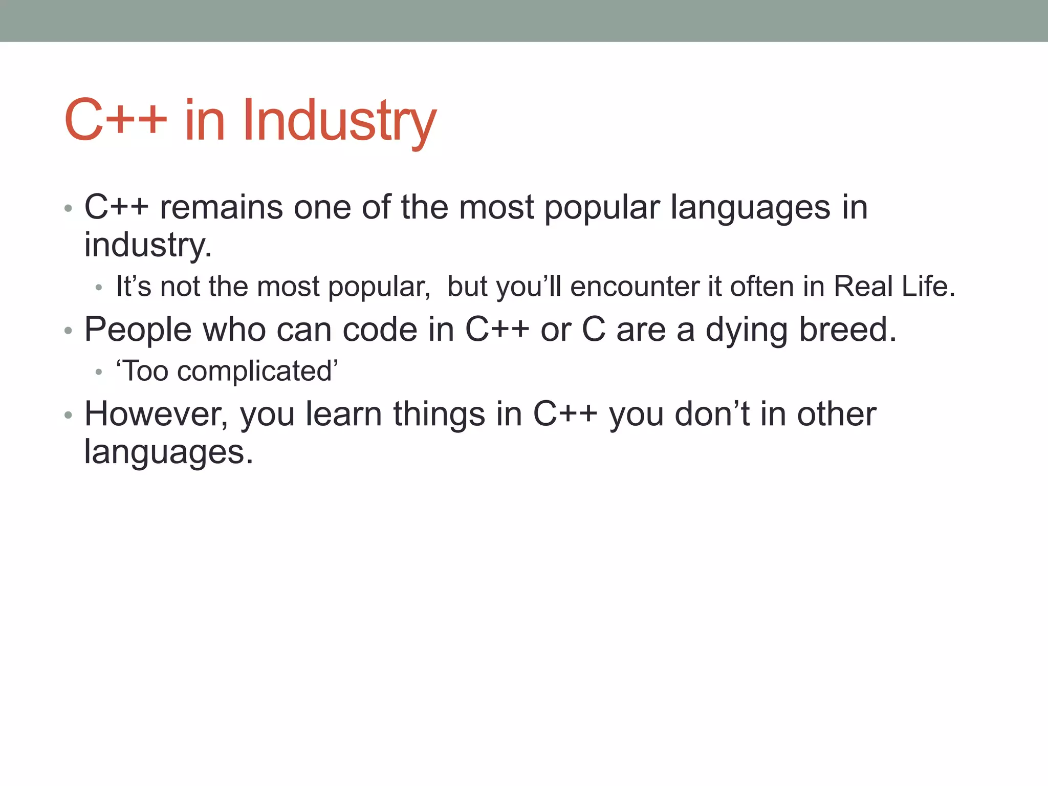 C++ in Industry
• C++ remains one of the most popular languages in
industry.
• It’s not the most popular, but you’ll encounter it often in Real Life.
• People who can code in C++ or C are a dying breed.
• ‘Too complicated’
• However, you learn things in C++ you don’t in other
languages.
 