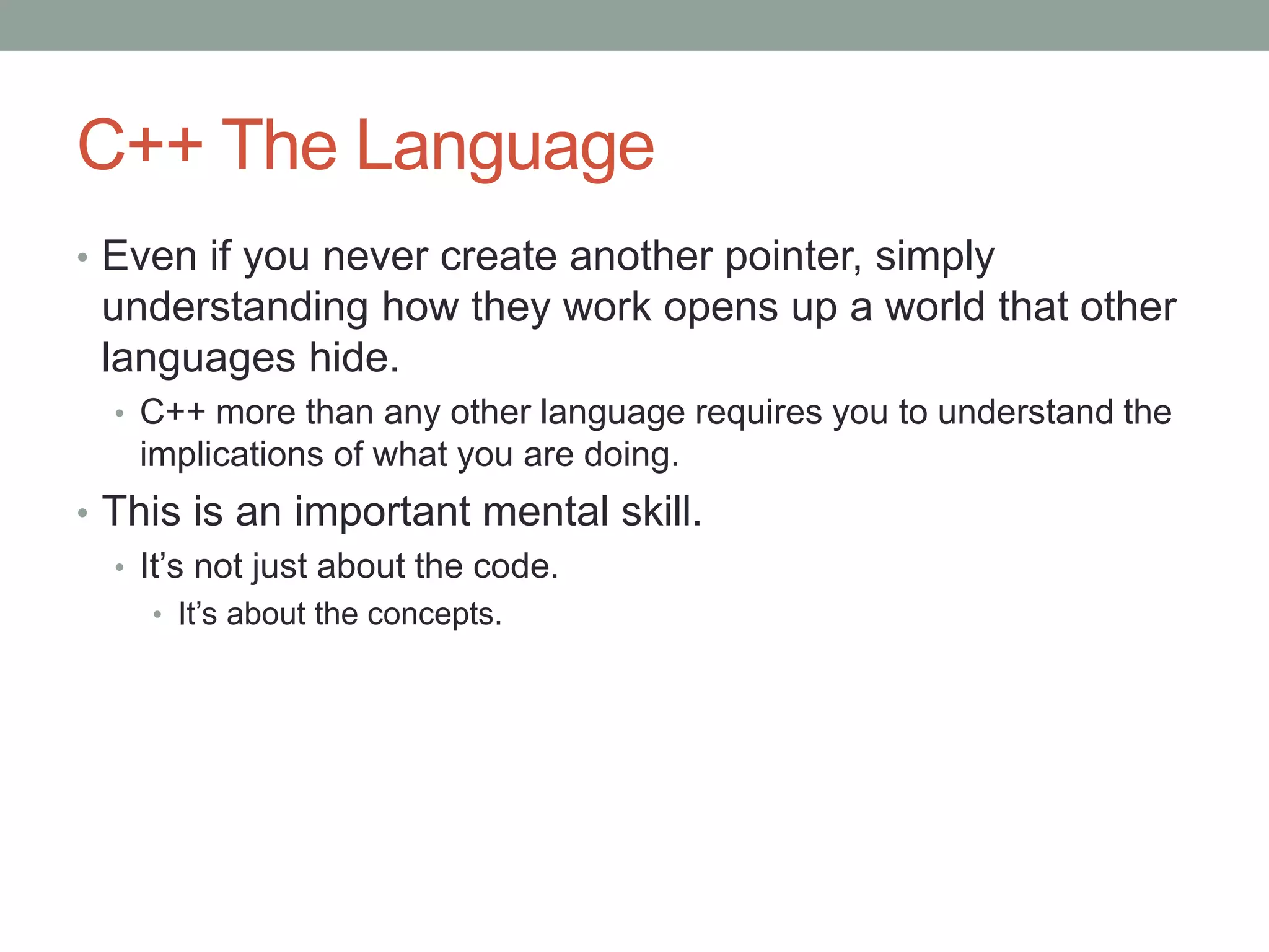 C++ The Language
• Even if you never create another pointer, simply
understanding how they work opens up a world that other
languages hide.
• C++ more than any other language requires you to understand the
implications of what you are doing.
• This is an important mental skill.
• It’s not just about the code.
• It’s about the concepts.
 
