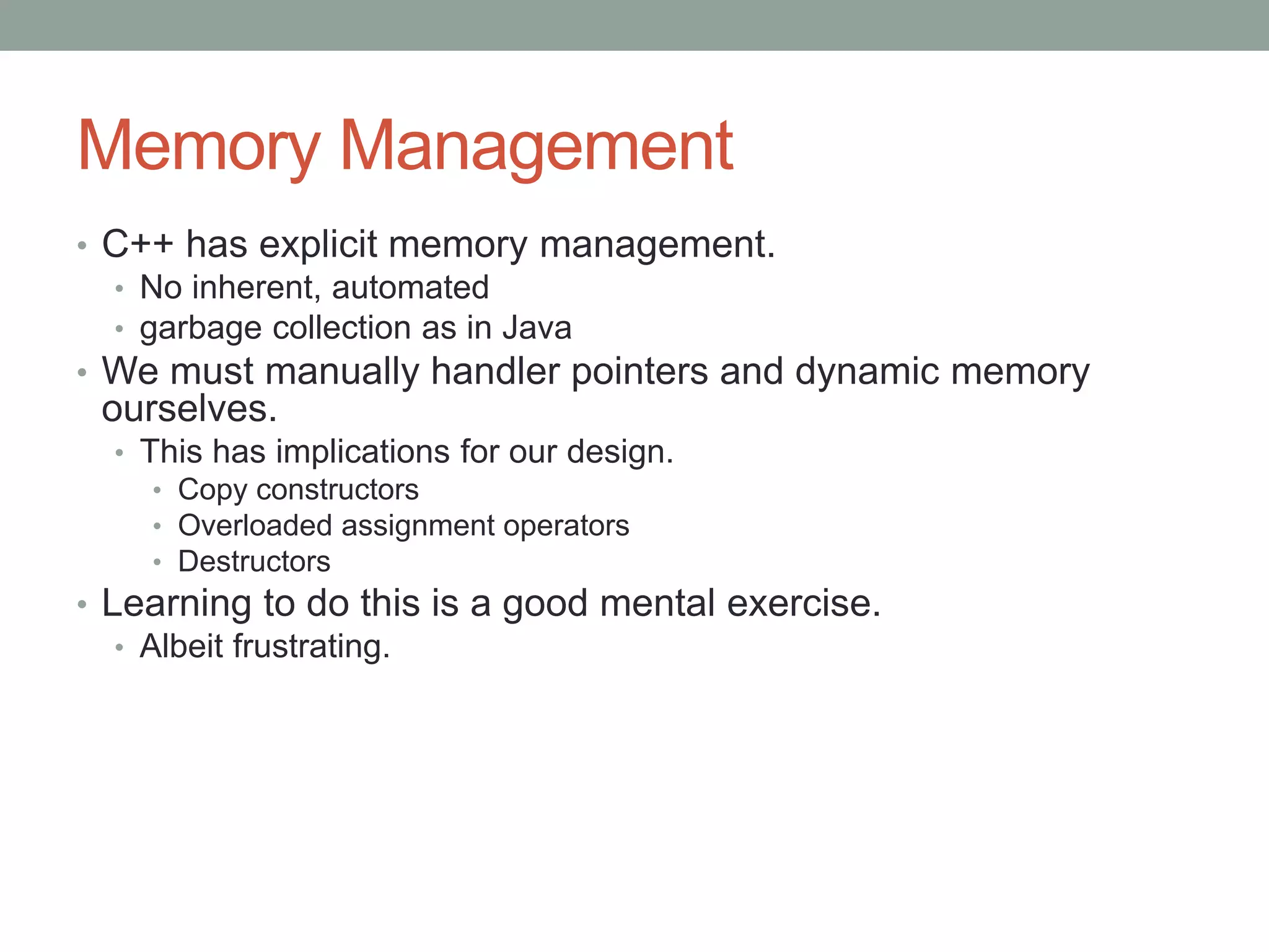 Memory Management
• C++ has explicit memory management.
• No inherent, automated
• garbage collection as in Java
• We must manually handler pointers and dynamic memory
ourselves.
• This has implications for our design.
• Copy constructors
• Overloaded assignment operators
• Destructors
• Learning to do this is a good mental exercise.
• Albeit frustrating.
 