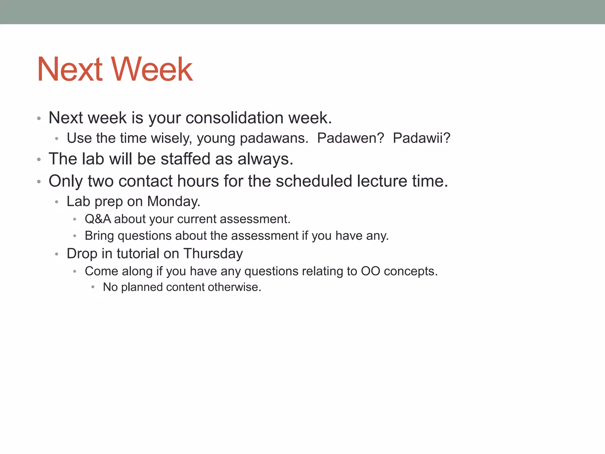 Next Week
• Next week is your consolidation week.
• Use the time wisely, young padawans. Padawen? Padawii?
• The lab will be staffed as always.
• Only two contact hours for the scheduled lecture time.
• Lab prep on Monday.
• Q&A about your current assessment.
• Bring questions about the assessment if you have any.
• Drop in tutorial on Thursday
• Come along if you have any questions relating to OO concepts.
• No planned content otherwise.
 