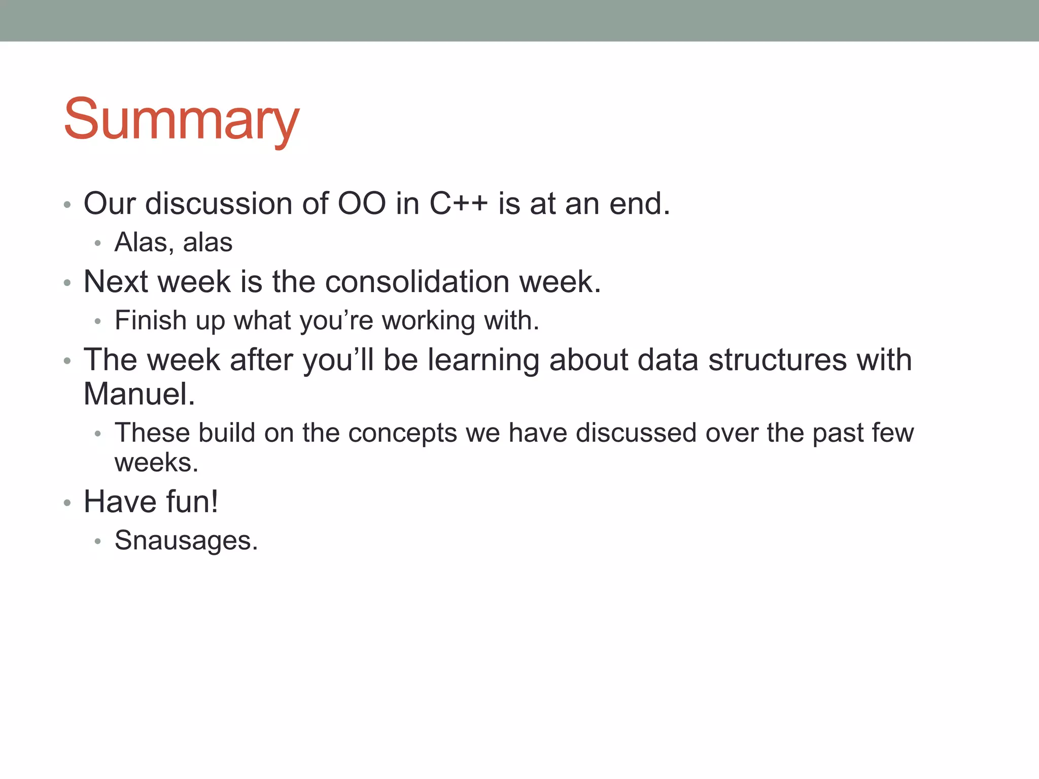 Summary
• Our discussion of OO in C++ is at an end.
• Alas, alas
• Next week is the consolidation week.
• Finish up what you’re working with.
• The week after you’ll be learning about data structures with
Manuel.
• These build on the concepts we have discussed over the past few
weeks.
• Have fun!
• Snausages.
 