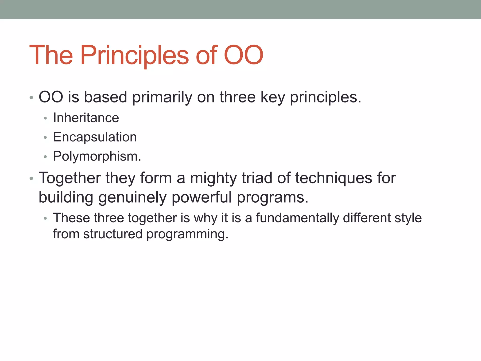The Principles of OO
• OO is based primarily on three key principles.
• Inheritance
• Encapsulation
• Polymorphism.
• Together they form a mighty triad of techniques for
building genuinely powerful programs.
• These three together is why it is a fundamentally different style
from structured programming.
 