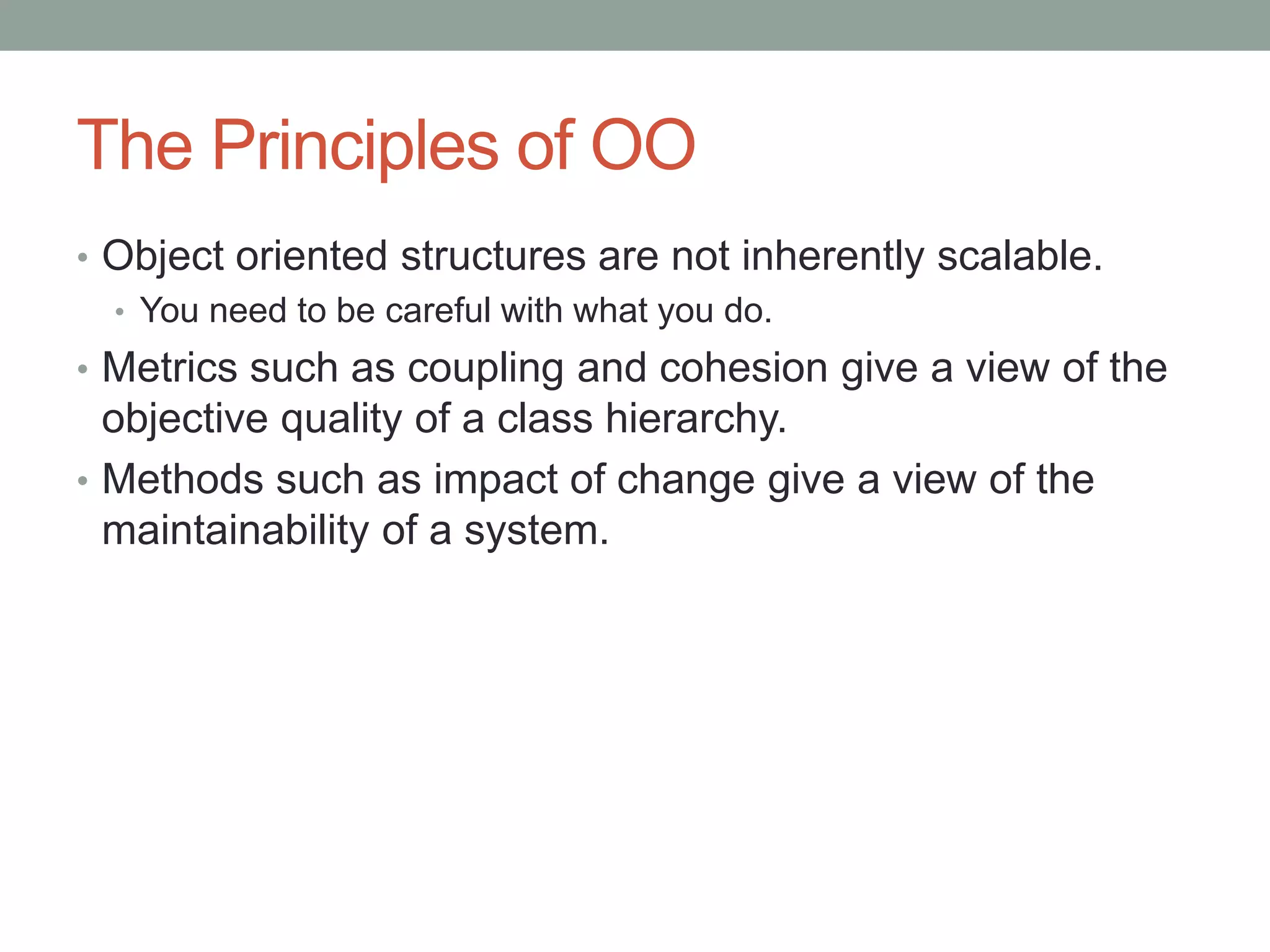 The Principles of OO
• Object oriented structures are not inherently scalable.
• You need to be careful with what you do.
• Metrics such as coupling and cohesion give a view of the
objective quality of a class hierarchy.
• Methods such as impact of change give a view of the
maintainability of a system.
 