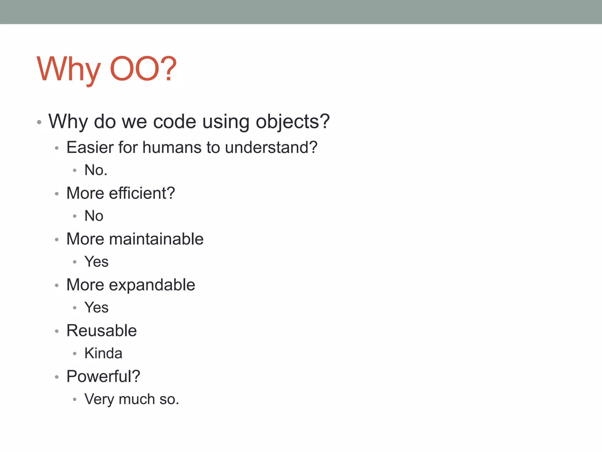 Why OO?
• Why do we code using objects?
• Easier for humans to understand?
• No.
• More efficient?
• No
• More maintainable
• Yes
• More expandable
• Yes
• Reusable
• Kinda
• Powerful?
• Very much so.
 